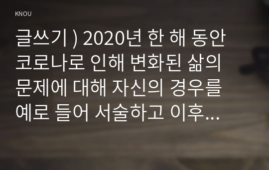 글쓰기 ) 2020년 한 해 동안 코로나로 인해 변화된 삶의 문제에 대해 자신의 경우를 예로 들어 서술하고 이후의 삶에 대한 생각을 쓰시오.