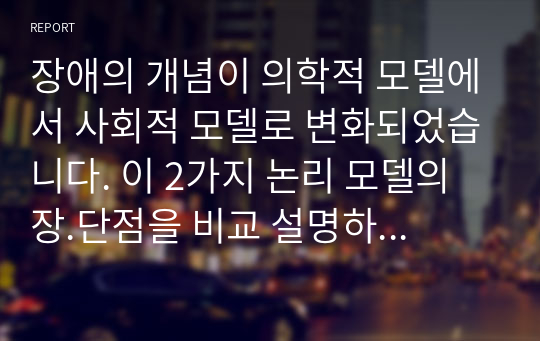 장애의 개념이 의학적 모델에서 사회적 모델로 변화되었습니다. 이 2가지 논리 모델의 장.단점을 비교 설명하고, 사회적 모델로의 변화가 장애인 복지 실천에 있어 어떤 의의를