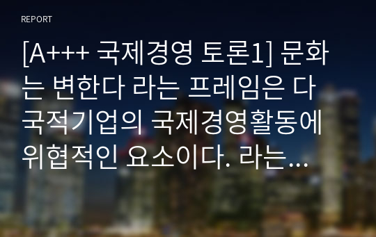 [A+++ 국제경영 토론1] 문화는 변한다 라는 프레임은 다국적기업의 국제경영활동에 위협적인 요소이다. 라는 의견에 자신의 찬성 또는 반대 입장을 밝히고, 그 이유를 작성하시오.