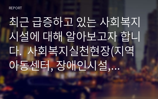 최근 급증하고 있는 사회복지시설에 대해 알아보고자 합니다.  사회복지실천현장(지역아동센터, 장애인시설, 노인요양원) 중 한 곳을 선정하여 설립목적, 주요 프로그램 2가지 정도를 소개합니다. 그리고 실천현장이 지니고 있는 문제점에 따른 개선방안을 주관적 측면(자신의 견해)과 객관적 측면(법, 제도, 정책 등)에서 제시하세요