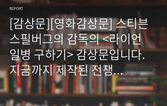 [감상문][영화감상문] 스티븐 스필버그의 감독의 &lt;라이언 일병 구하기&gt; 감상문입니다. 지금까지 제작된 전쟁 영화 중 최고의 명작으로 알려진 작품입니다. 전쟁의 참상과 휴머니즘이 잘 드러난 영화입니다.