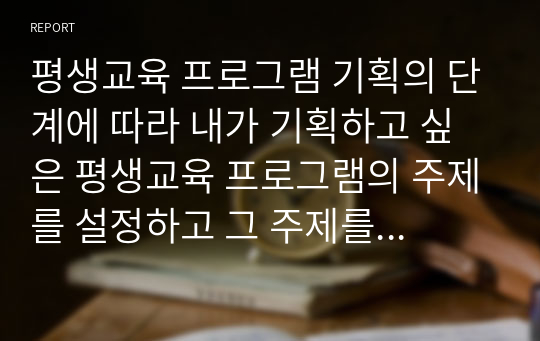 평생교육 프로그램 기획의 단계에 따라 내가 기획하고 싶은 평생교육 프로그램의 주제를 설정하고 그 주제를 프로그램 기획의 단계를 따르며 기획해 보시오. 2020년 위더스에서 A+ 받은 레포트입니다.