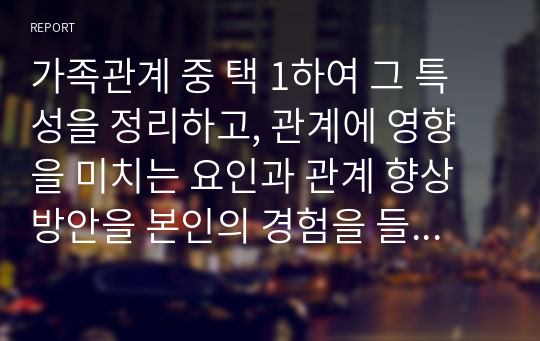 가족관계 중 택 1하여 그 특성을 정리하고, 관계에 영향을 미치는 요인과 관계 향상 방안을 본인의 경험을 들어 제시하시오.