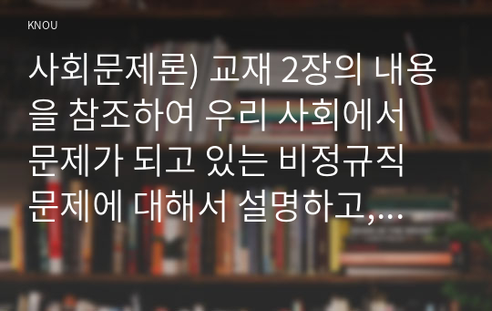 사회문제론) 교재 2장의 내용을 참조하여 우리 사회에서 문제가 되고 있는 비정규직 문제에 대해서 설명하고, 이것이 왜 문제가 되는지 그 대안에 대해서 서술하시오.