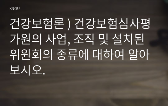 건강보험론 ) 건강보험심사평가원의 사업, 조직 및 설치된 위원회의 종류에 대하여 알아보시오.