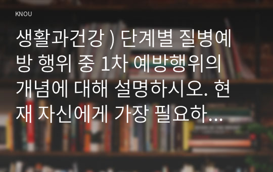 생활과건강 ) 단계별 질병예방 행위 중 1차 예방행위의 개념에 대해 설명하시오. 현재 자신에게 가장 필요하고 중요하다고 생각되는 1차 질병예방행위를 한 가지 선택한 후, 그 예방행위의 필요성과 중요성 및 실천방안에 대해 상세히 기술하시오.