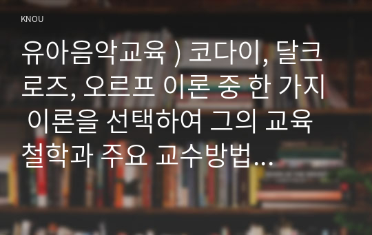 유아음악교육 ) 코다이, 달크로즈, 오르프 이론 중 한 가지 이론을 선택하여 그의 교육철학과 주요 교수방법원리를 설명하고 음악교수법을 적용한 음악활동 1개의 계획안을 작성하시오