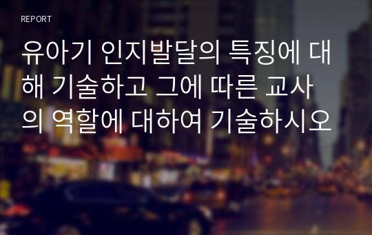 유아기 인지발달의 특징에 대해 기술하고 그에 따른 교사의 역할에 대하여 기술하시오