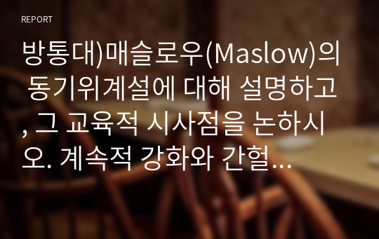 방통대)매슬로우(Maslow)의 동기위계설에 대해 설명하고, 그 교육적 시사점을 논하시오. 계속적 강화와 간헐적 강화의 유용성을 들고, 네 가지 강화계획(reinforcement schedule)에 대해 실생활의 예를 제시하며 설명하시오.