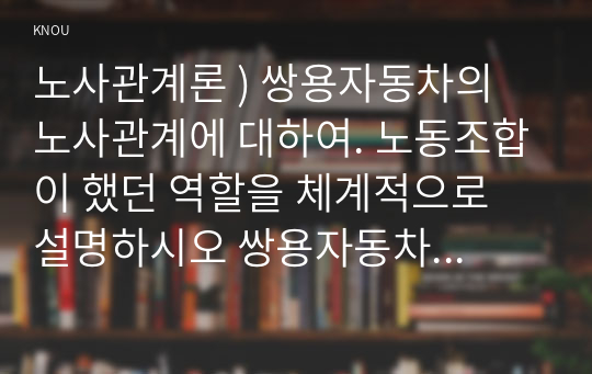 노사관계론 ) 쌍용자동차의 노사관계에 대하여. 노동조합이 했던 역할을 체계적으로 설명하시오 쌍용자동차 노사관계로부터 얻는 교훈과 시사점을 체계적으로 적어보시오