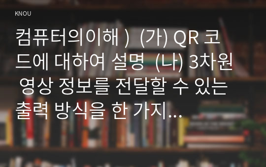 컴퓨터의이해 )  (가) QR 코드에 대하여 설명  (나) 3차원 영상 정보를 전달할 수 있는 출력 방식을 한 가지 조사하여 설명하라.