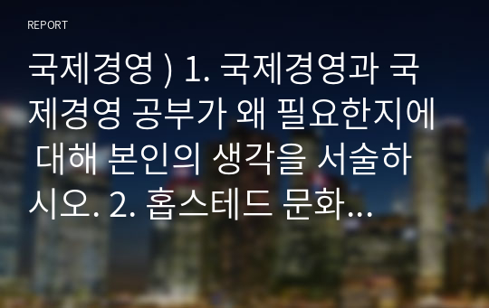 국제경영 ) 1. 국제경영과 국제경영 공부가 왜 필요한지에 대해 본인의 생각을 서술하시오. 2. 홉스테드 문화차원과 할모형에 대해 서술하고, 본인이 생활하면서 경험했던 혹은 알고 있던 문화 차이를 홉스테드 혹은 할모형을 활용하여 설명해 보시오.