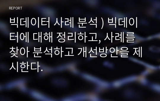 빅데이터 사례 분석 ) 빅데이터에 대해 정리하고, 사례를 찾아 분석하고 개선방안을 제시한다.