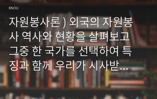 자원봉사론 ) 외국 자원봉사 역사와 현황을 살펴보고 그중 한 국가 선택하여 특징 함께 우리가 시사받을 수 있는 점을 기술해 보십시오.