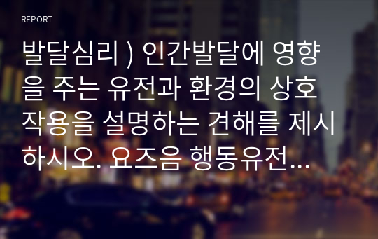 발달심리 ) 인간발달에 영향을 주는 유전과 환경의 상호작용을 설명하는 견해를 제시하시오. 요즈음 행동유전학 관점의 지능 연구는 환경보다 유전의 영향이 더 크다고 주장합니다. 유전과 환경 중 어느 것이 지능에 더 영향을 줄 것인가에 대한 자신의 견해를 제시하시오.