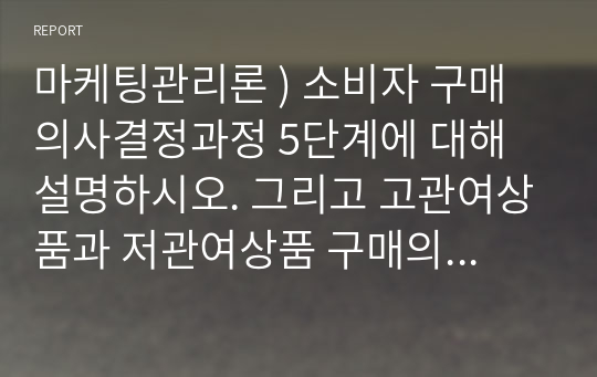 마케팅관리론 ) 소비자 구매의사결정과정 5단계에 대해 설명하시오. 그리고 고관여상품과 저관여상품 구매의사결정 차이점을 보인의 사례를 적용하여 설명하시오.