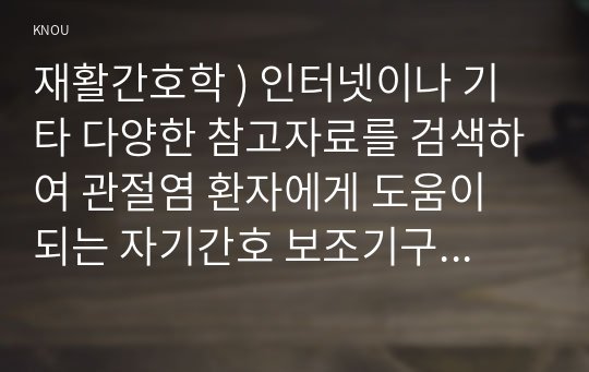 재활간호학 ) 인터넷이나 기타 다양한 참고자료를 검색하여 관절염 환자에게 도움이 되는 자기간호 보조기구를 5가지 찾은 후, 각각의 사진과 명칭, 쓰임새 등을 기술하시오