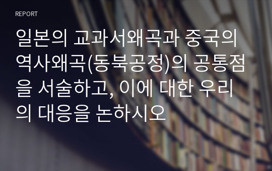 일본의 교과서왜곡과 중국의 역사왜곡(동북공정)의 공통점을 서술하고, 이에 대한 우리의 대응을 논하시오