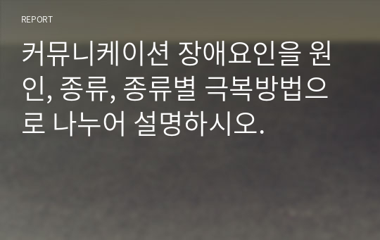 커뮤니케이션 장애요인을 원인, 종류, 종류별 극복방법으로 나누어 설명하시오.