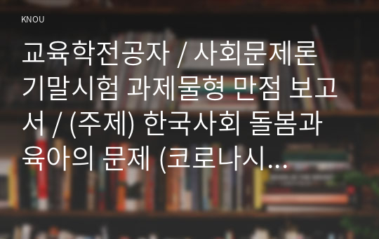 교육학전공자 / 사회문제론 기말시험 과제물형 만점 보고서 / (주제) 한국사회 돌봄과 육아의 문제 (코로나시기 반영)