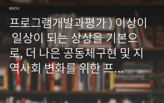 프로그램개발과평가 ) 이상이 일상이 되는 상상을 기본으로, 더 나은 공동체구현 및 지역사회 변화를 위한 프로그램을 기획(사업제안)해 보십시오. 먼저, 학습범위를 충분히 학습한 후, 배분신청서 작성예시를 참고