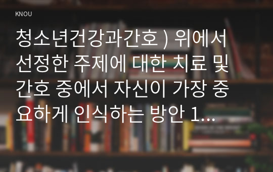 청소년건강과간호 ) 위에서 선정한 주제에 대한 치료 및 간호 중에서 자신이 가장 중요하게 인식하는 방안 1개와 그 이유에 대해 자신의 견해를 밝히고, 이를 실제 청소년에게 적용하기 위한 구체적인 실행계획을 제시하시오.