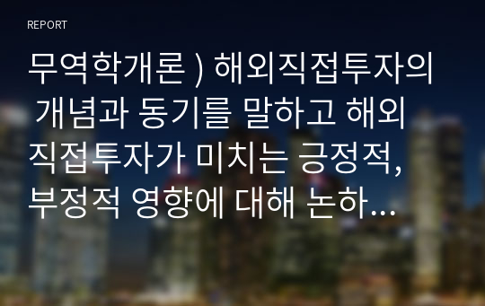 무역학개론 ) 해외직접투자의 개념과 동기를 말하고 해외직접투자가 미치는 긍정적, 부정적 영향에 대해 논하시오