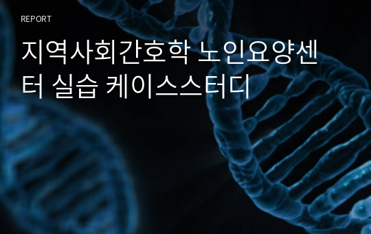 지역사회간호학 노인요양센터 실습 케이스스터디