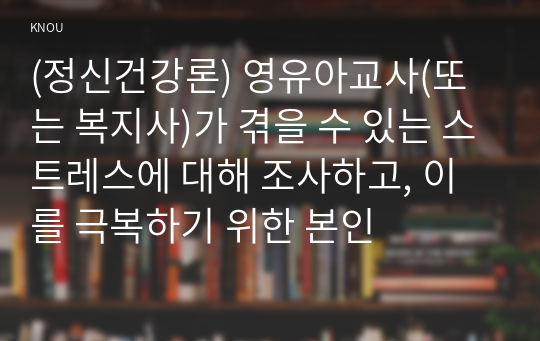 (정신건강론) 영유아교사(또는 복지사)가 겪을 수 있는 스트레스에 대해 조사하고, 이를 극복하기 위한 본인