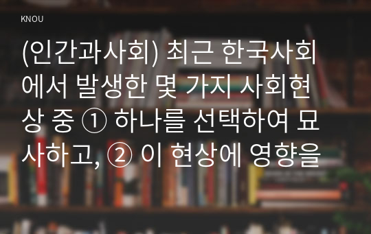 (인간과사회) 최근 한국사회에서 발생한 몇 가지 사회현상 중 ① 하나를 선택하여 묘사하고, ② 이 현상에 영향을