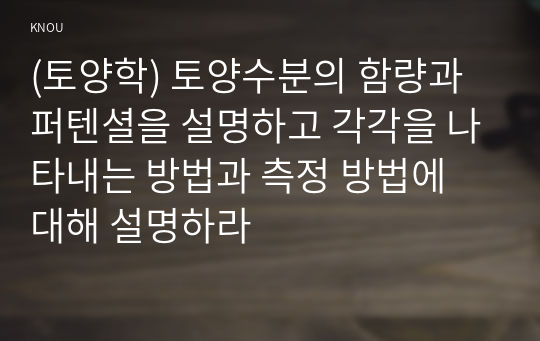 (토양학) 토양수분의 함량과 퍼텐셜을 설명하고 각각을 나타내는 방법과 측정 방법에 대해 설명하라