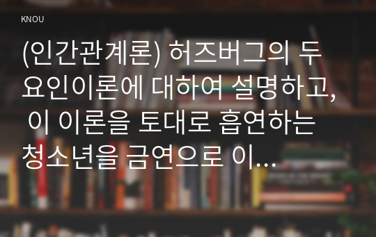 (인간관계론) 허즈버그의 두 요인이론에 대하여 설명하고, 이 이론을 토대로 흡연하는 청소년을 금연으로 이끌 수 있는