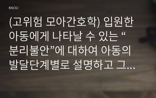 (고위험 모아간호학) 입원한 아동에게 나타날 수 있는 “분리불안”에 대하여 아동의 발달단계별로 설명하고 그에 대한 간호중재계획을