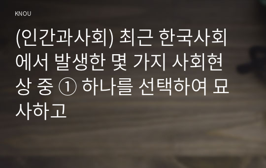 (인간과사회) 최근 한국사회에서 발생한 몇 가지 사회현상 중 ① 하나를 선택하여 묘사하고