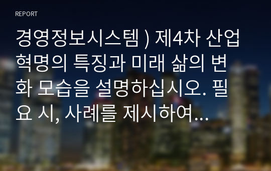 경영정보시스템 ) 제4차 산업혁명의 특징과 미래 삶의 변화 모습을 설명하십시오. 필요 시, 사례를 제시하여도 됩니다.