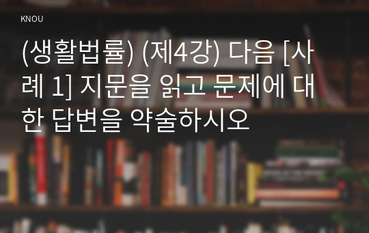 (생활법률) (제4강) 다음 [사례 1] 지문을 읽고 문제에 대한 답변을 약술하시오