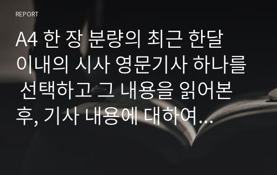 A4 한 장 분량의 최근 한달 이내의 시사 영문기사 하나를 선택하고 그 내용을 읽어본 후, 기사 내용에 대하여 본인의 말로 한글 요약(5문장 이상)을 하고, 본인이 느낀 점, 본인이 생각한 점, 자신의 생각 및 소감 등을 영문(5