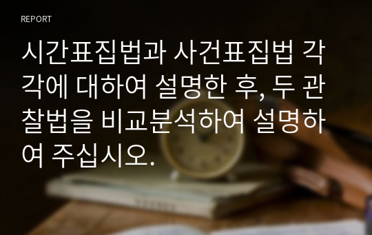 시간표집법과 사건표집법 각각에 대하여 설명한 후, 두 관찰법을 비교분석하여 설명하여 주십시오.