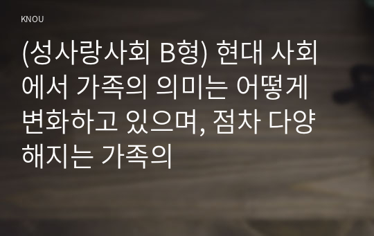 (성사랑사회 B형) 현대 사회에서 가족의 의미는 어떻게 변화하고 있으며, 점차 다양해지는 가족의