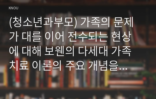 (청소년과부모) 가족의 문제가 대를 이어 전수되는 현상에 대해 보웬의 다세대 가족치료 이론의 주요 개념을 바탕으로 설명하고, 나의 가족에게 적용하여 서술하시오.