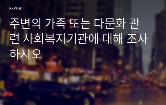 주변의 가족 또는 다문화 관련 사회복지기관에 대해 조사하시오