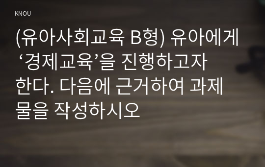 (유아사회교육 B형) 유아에게 ‘경제교육’을 진행하고자 한다. 다음에 근거하여 과제물을 작성하시오