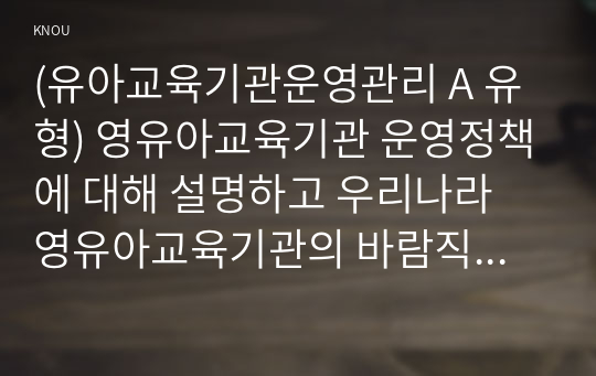 (유아교육기관운영관리 A 유형) 영유아교육기관 운영정책에 대해 설명하고 우리나라 영유아교육기관의 바람직한 방향을 제언