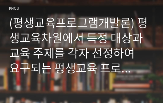 (평생교육프로그램개발론) 평생교육차원에서 특정 대상과 교육 주제를 각자 선정하여 요구되는 평생교육 프로그램을 개발해 보십시오