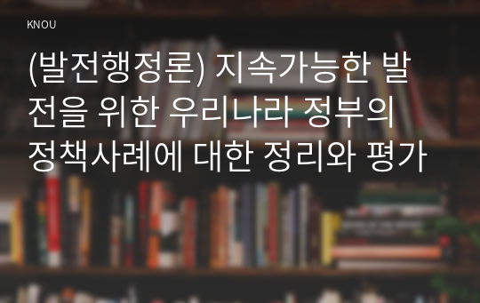 (발전행정론) 지속가능한 발전을 위한 우리나라 정부의 정책사례에 대한 정리와 평가