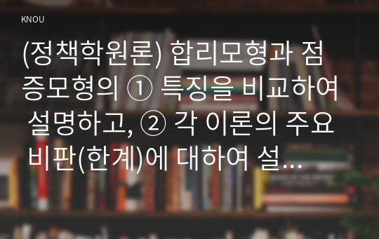 (정책학원론) 합리모형과 점증모형의 ① 특징을 비교하여 설명하고, ② 각 이론의 주요 비판(한계)에 대하여 설명하라