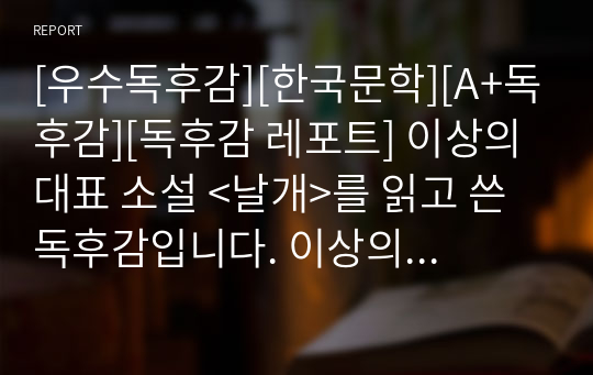 [우수독후감][한국문학][A+독후감][독후감 레포트] 이상의 대표 소설 &lt;날개&gt;를 읽고 쓴 독후감입니다. 이상의 작품을 완벽하게 분석한 작품입니다. 각종 보고서나 레포트로 최적입니다.