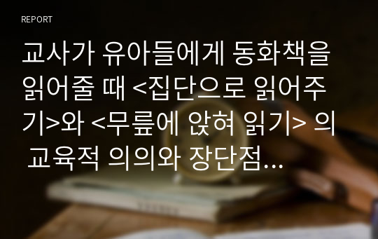 교사가 유아들에게 동화책을 읽어줄 때 &lt;집단으로 읽어주기&gt;와 &lt;무릎에 앉혀 읽기&gt; 의 교육적 의의와 장단점을 비교 분석하시오