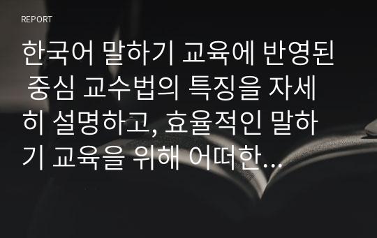 한국어 말하기 교육에 반영된 중심 교수법의 특징을 자세히 설명하고, 효율적인 말하기 교육을 위해 어떠한 교수법의 반영이 효과적일지에 대한 자신의 의견을 쓰십시오.