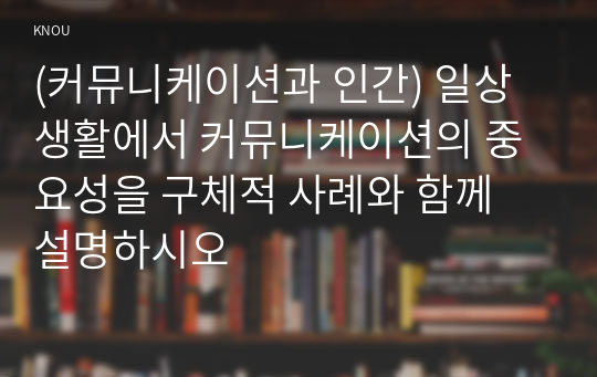 (커뮤니케이션과 인간) 일상생활에서 커뮤니케이션의 중요성을 구체적 사례와 함께 설명하시오